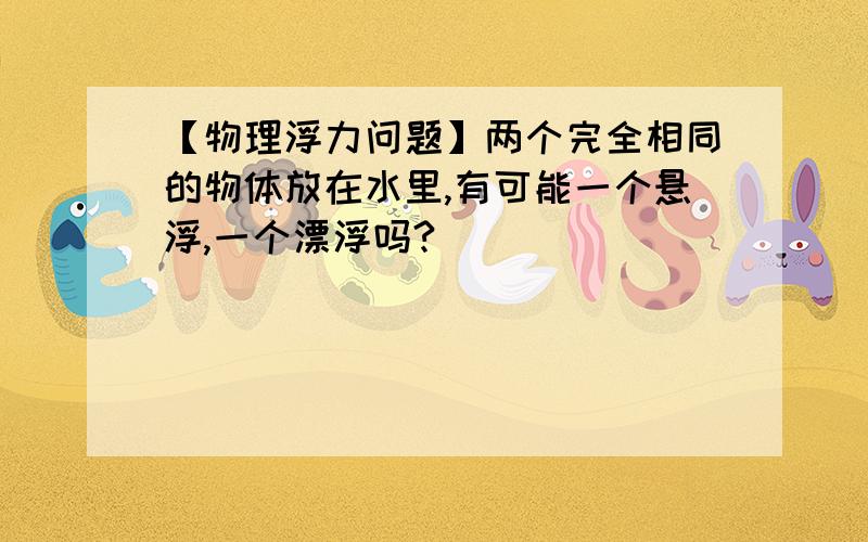 【物理浮力问题】两个完全相同的物体放在水里,有可能一个悬浮,一个漂浮吗?