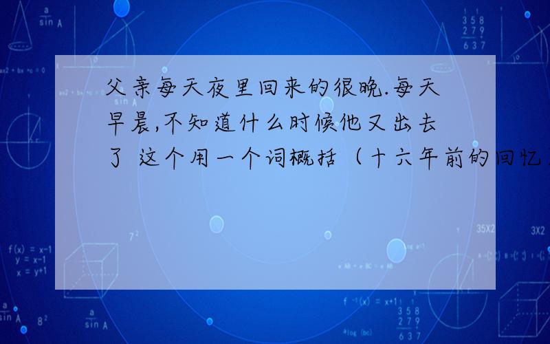 父亲每天夜里回来的很晚.每天早晨,不知道什么时候他又出去了 这个用一个词概括（十六年前的回忆）课文