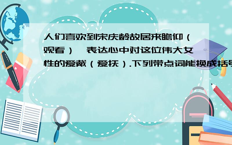 人们喜欢到宋庆龄故居来瞻仰（观看）,表达心中对这位伟大女性的爱戴（爱抚）.下列带点词能换成括号里的词吗?为什么?