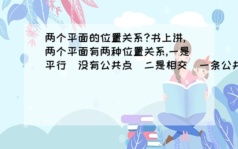 两个平面的位置关系?书上讲,两个平面有两种位置关系,一是平行（没有公共点）二是相交（一条公共直线）,那么根据定义两个直线