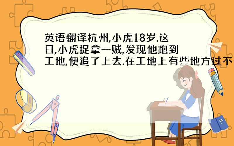 英语翻译杭州,小虎18岁.这日,小虎捉拿一贼,发现他跑到工地,便追了上去.在工地上有些地方过不去,需要拿木板,木板就是竖