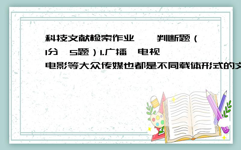 科技文献检索作业一、判断题（1分×5题）1.广播、电视、电影等大众传媒也都是不同载体形式的文献.2.专利、标准、科技报告