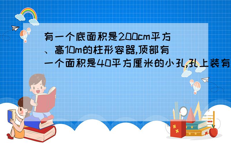 有一个底面积是200cm平方、高10m的柱形容器,顶部有一个面积是40平方厘米的小孔,孔上装有一根竖直管子,