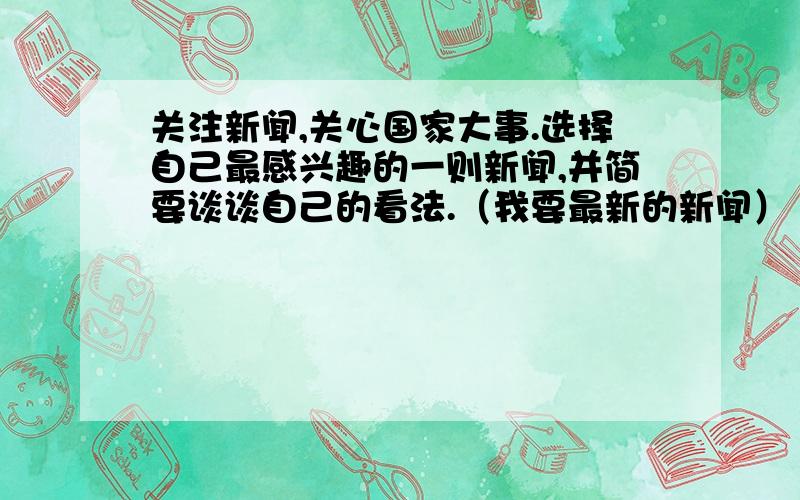 关注新闻,关心国家大事.选择自己最感兴趣的一则新闻,并简要谈谈自己的看法.（我要最新的新闻）