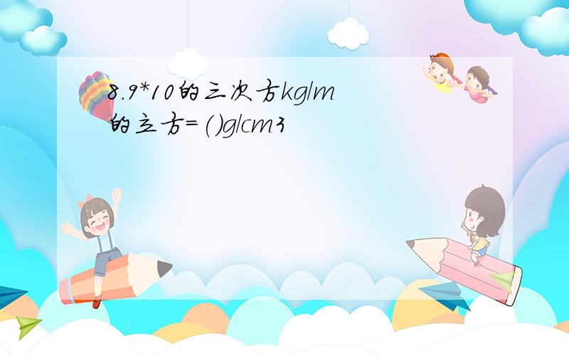 8.9*10的三次方kg/m的立方=()g/cm3