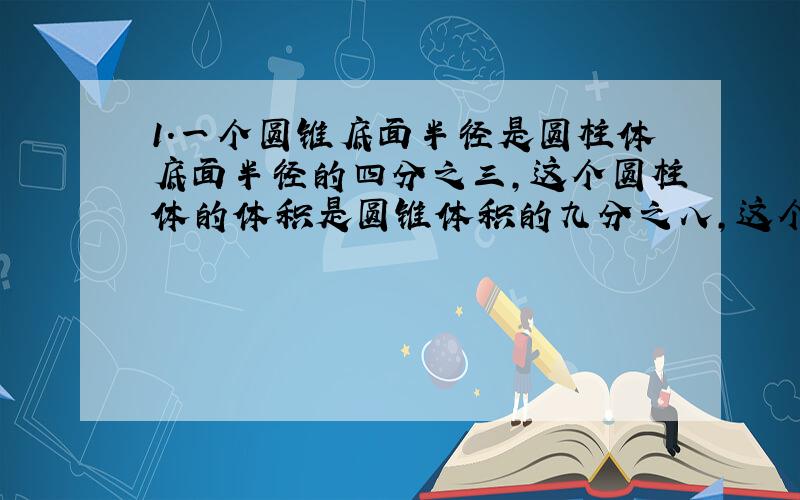 1.一个圆锥底面半径是圆柱体底面半径的四分之三,这个圆柱体的体积是圆锥体积的九分之八,这个圆锥体的高于圆柱体的高的比是多