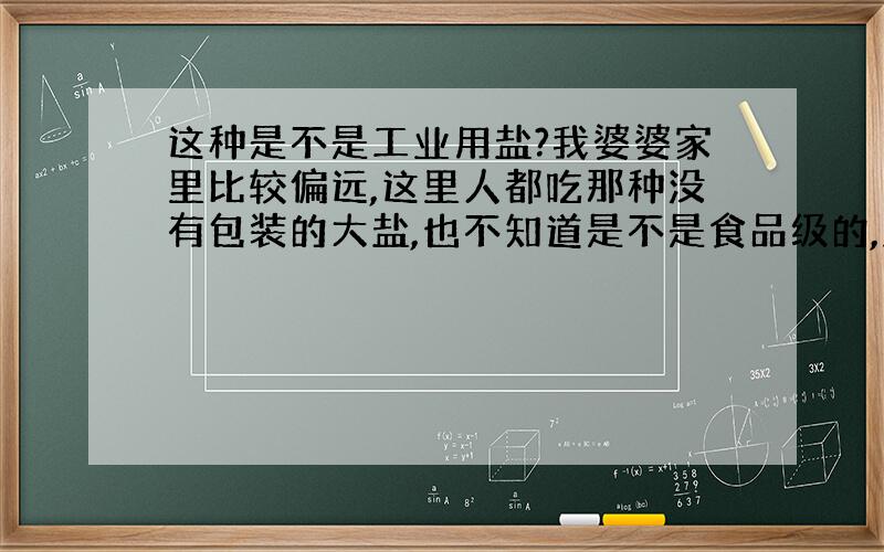 这种是不是工业用盐?我婆婆家里比较偏远,这里人都吃那种没有包装的大盐,也不知道是不是食品级的,盐粒特别大,好多像小时候玩