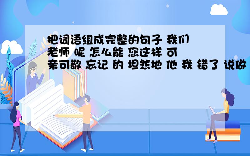 把词语组成完整的句子 我们 老师 呢 怎么能 您这样 可亲可敬 忘记 的 坦然地 他 我 错了 说做