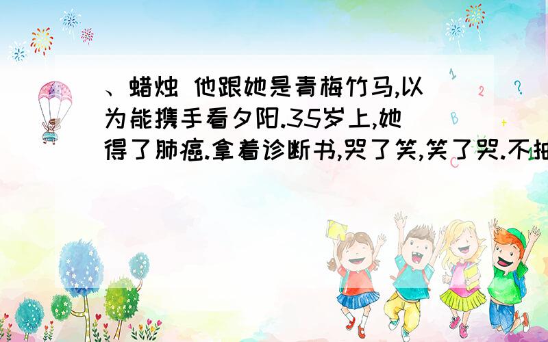 、蜡烛 他跟她是青梅竹马,以为能携手看夕阳.35岁上,她得了肺癌.拿着诊断书,哭了笑,笑了哭.不抽烟,没有任何不良嗜好,