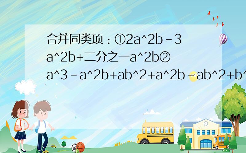 合并同类项：①2a^2b-3a^2b+二分之一a^2b②a^3-a^2b+ab^2+a^2b-ab^2+b^3③6a^2