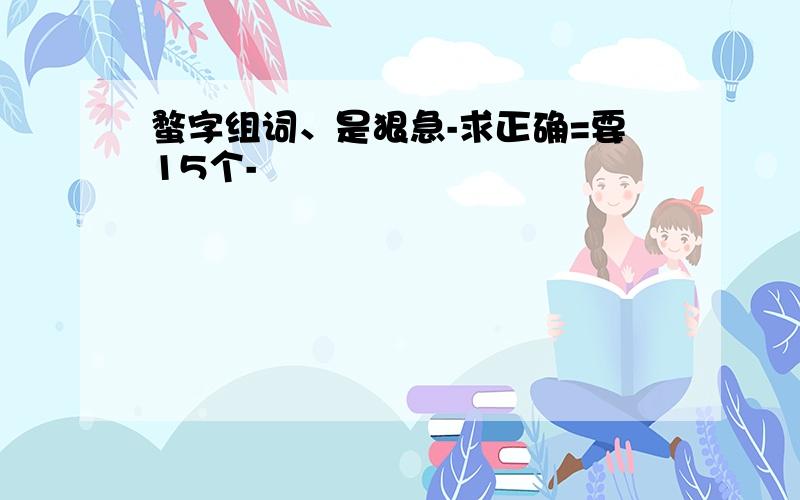 蝥字组词、是狠急-求正确=要15个-