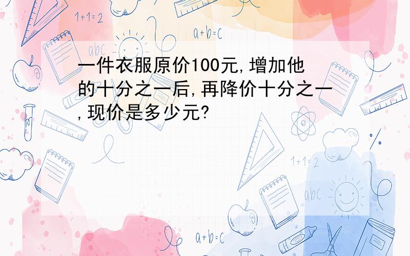 一件衣服原价100元,增加他的十分之一后,再降价十分之一,现价是多少元?