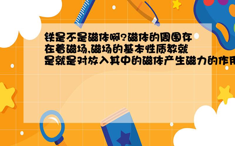 铁是不是磁体啊?磁体的周围存在着磁场,磁场的基本性质教就是就是对放入其中的磁体产生磁力的作用.