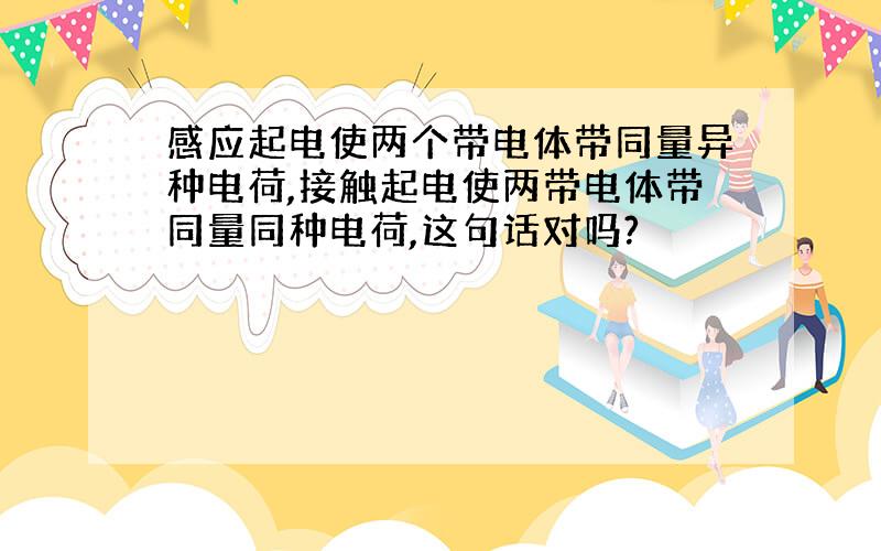 感应起电使两个带电体带同量异种电荷,接触起电使两带电体带同量同种电荷,这句话对吗?