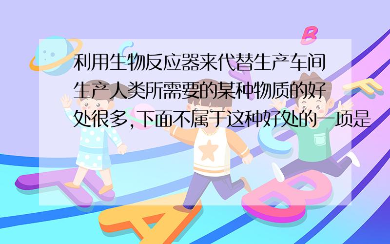 利用生物反应器来代替生产车间生产人类所需要的某种物质的好处很多,下面不属于这种好处的一项是