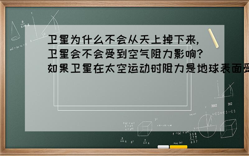 卫星为什么不会从天上掉下来,卫星会不会受到空气阻力影响?如果卫星在太空运动时阻力是地球表面受到的阻力一样,卫星会不会掉下