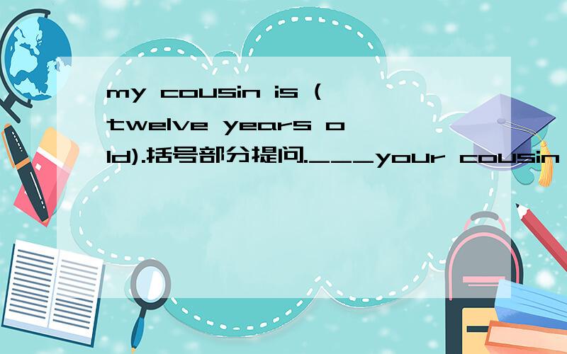 my cousin is (twelve years old).括号部分提问.___your cousin's___?