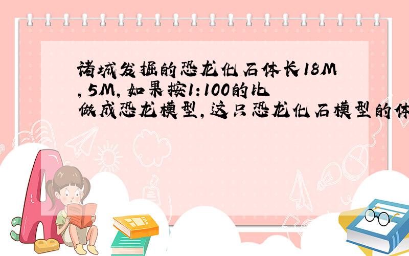 诸城发掘的恐龙化石体长18M,5M,如果按1:100的比做成恐龙模型,这只恐龙化石模型的体长和背高各是多少?