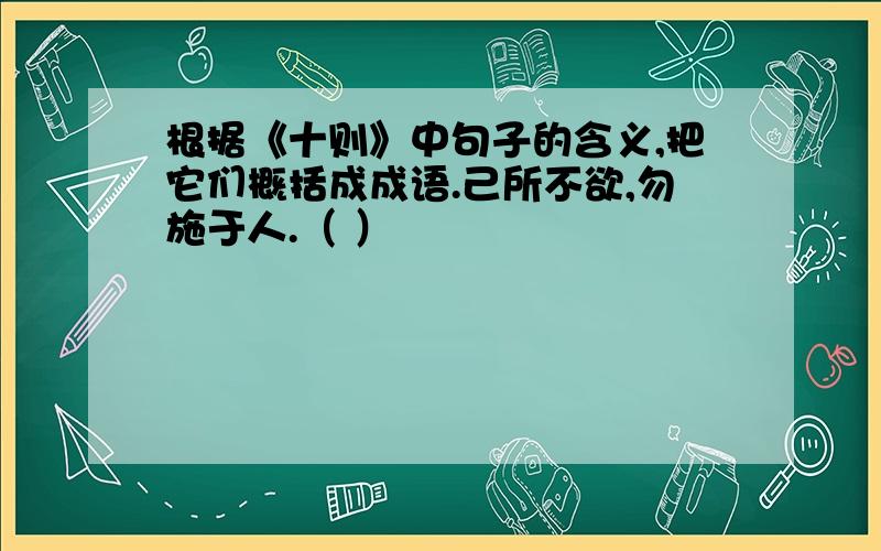 根据《十则》中句子的含义,把它们概括成成语.己所不欲,勿施于人.（ ）