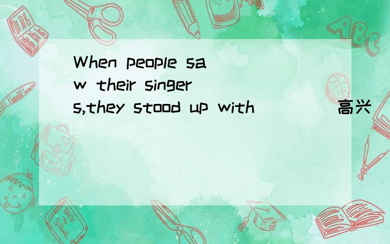 When people saw their singers,they stood up with __ ( 高兴）