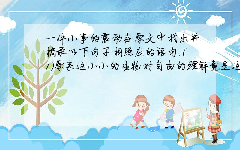 一件小事的震动在原文中找出并摘录以下句子相照应的语句．（1）原来这小小的生物对自由的理解竟是这样的深刻．（2）我的孩子也