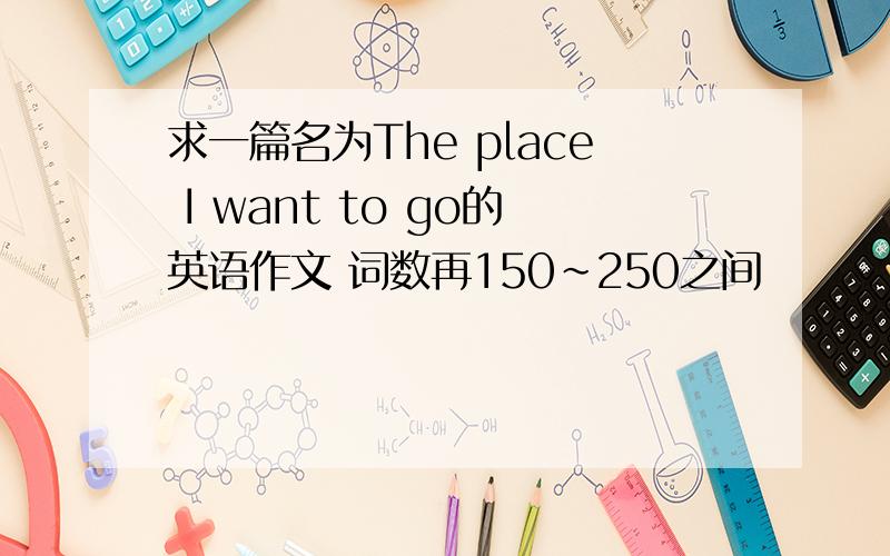 求一篇名为The place I want to go的英语作文 词数再150~250之间