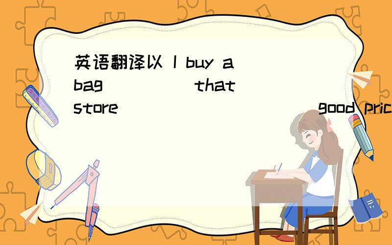 英语翻译以 I buy a bag ____ that store _____ _____good price 的形式.