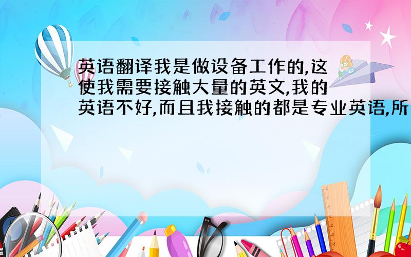 英语翻译我是做设备工作的,这使我需要接触大量的英文,我的英语不好,而且我接触的都是专业英语,所以我的工作进展缓慢,我急需