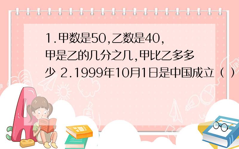 1.甲数是50,乙数是40,甲是乙的几分之几,甲比乙多多少 2.1999年10月1日是中国成立（ ）周年,5 分钟前