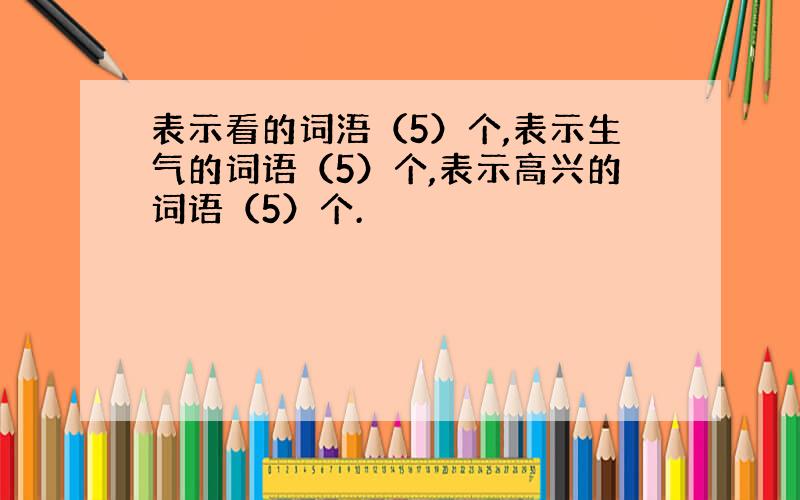 表示看的词浯（5）个,表示生气的词语（5）个,表示高兴的词语（5）个.