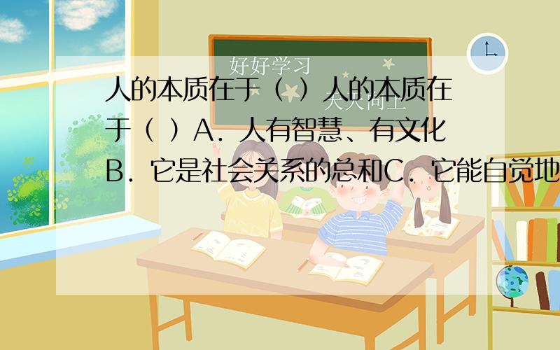 人的本质在于（ ）人的本质在于（ ）A．人有智慧、有文化B．它是社会关系的总和C．它能自觉地创造历史D．它在任何社会都具