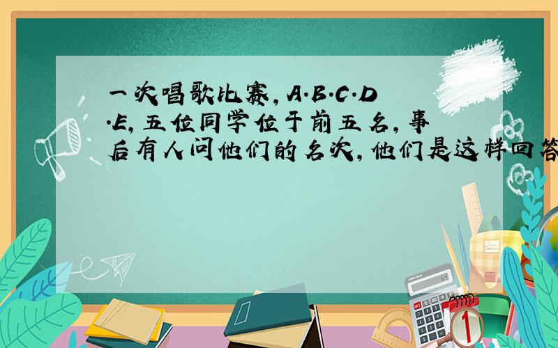 一次唱歌比赛,A.B.C.D.E,五位同学位于前五名,事后有人问他们的名次,他们是这样回答的 A说B第三,C第五.