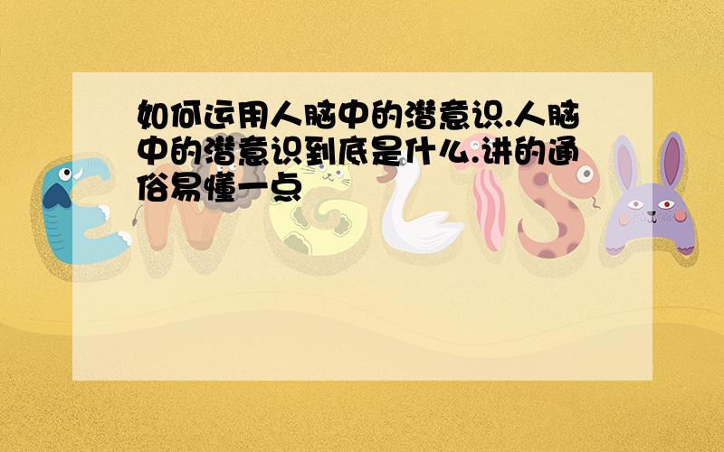 如何运用人脑中的潜意识.人脑中的潜意识到底是什么.讲的通俗易懂一点