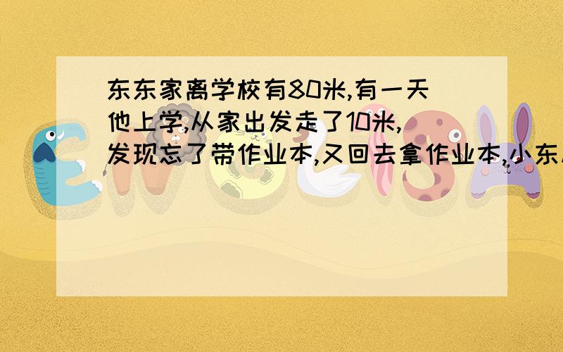 东东家离学校有80米,有一天他上学,从家出发走了10米,发现忘了带作业本,又回去拿作业本,小东从家到学校这