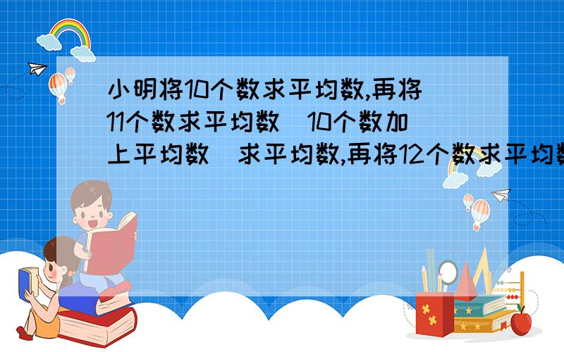 小明将10个数求平均数,再将11个数求平均数(10个数加上平均数)求平均数,再将12个数求平均数（10个数加上2个平均数