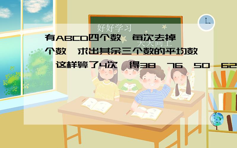 有ABCD四个数,每次去掉一个数,求出其余三个数的平均数,这样算了4次,得38,76,50,62四个数.ABCD四个数的