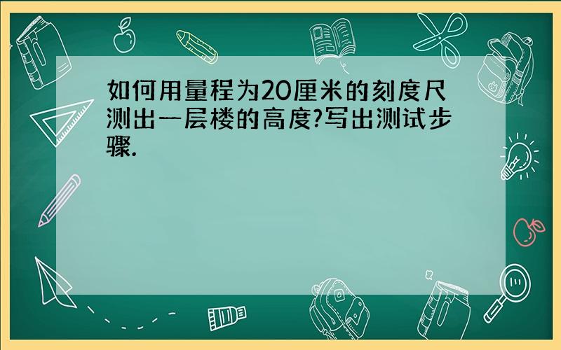 如何用量程为20厘米的刻度尺测出一层楼的高度?写出测试步骤.