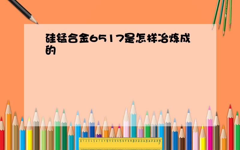 硅锰合金6517是怎样冶炼成的