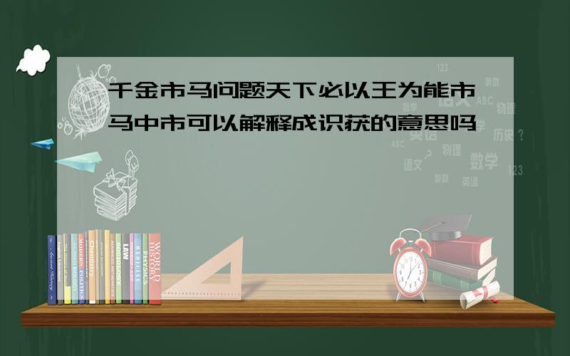 千金市马问题天下必以王为能市马中市可以解释成识获的意思吗