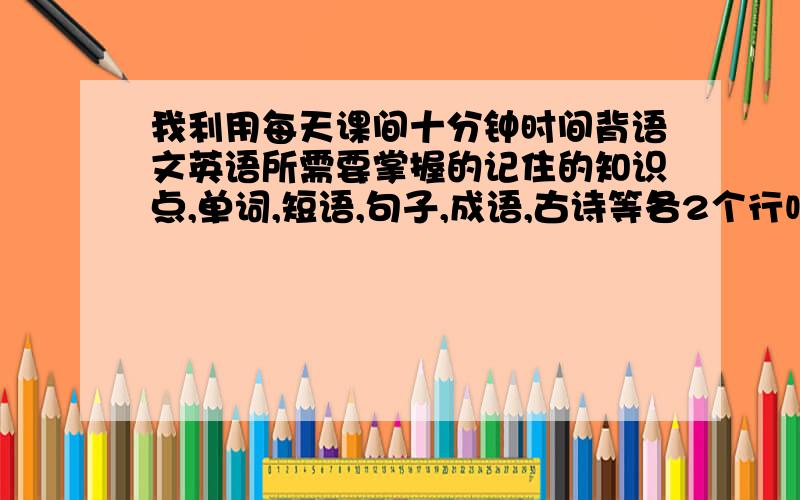 我利用每天课间十分钟时间背语文英语所需要掌握的记住的知识点,单词,短语,句子,成语,古诗等各2个行吗