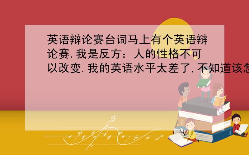 英语辩论赛台词马上有个英语辩论赛,我是反方：人的性格不可以改变.我的英语水平太差了,不知道该怎么说.我是最后的陈述结论的