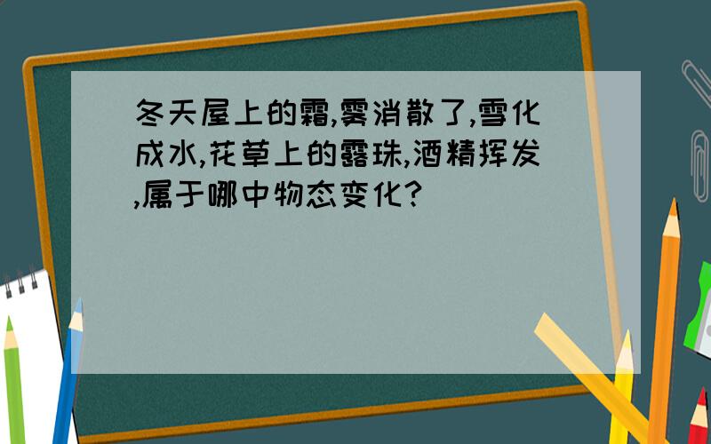 冬天屋上的霜,雾消散了,雪化成水,花草上的露珠,酒精挥发,属于哪中物态变化?