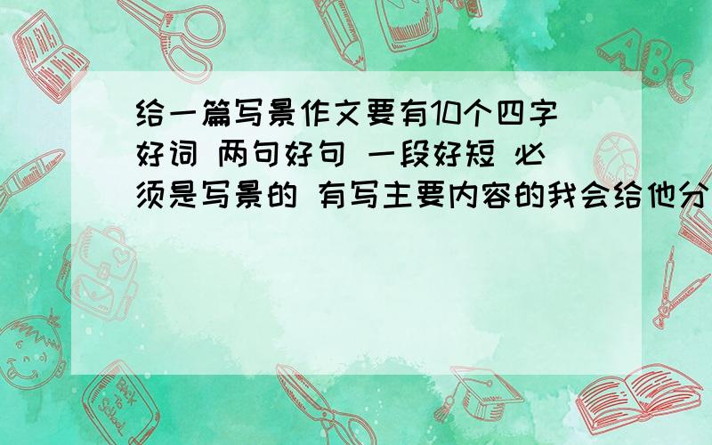 给一篇写景作文要有10个四字好词 两句好句 一段好短 必须是写景的 有写主要内容的我会给他分