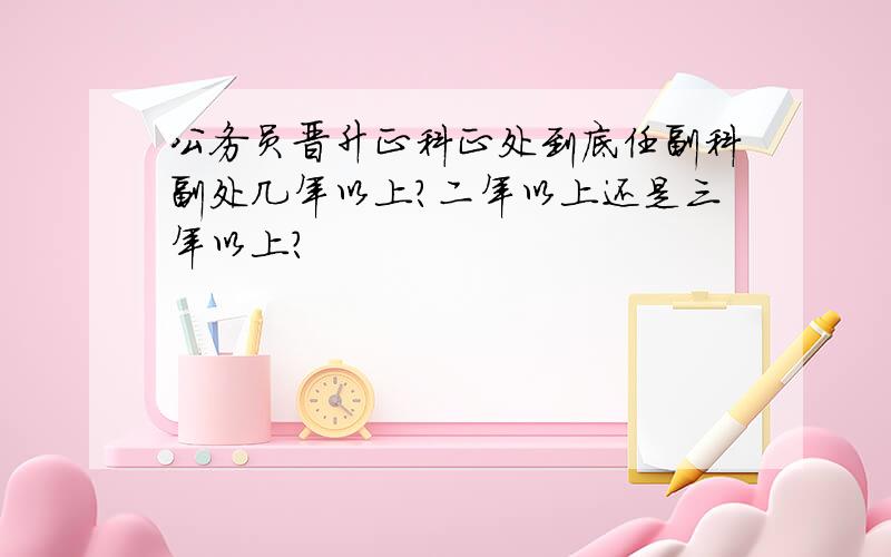 公务员晋升正科正处到底任副科副处几年以上?二年以上还是三年以上?