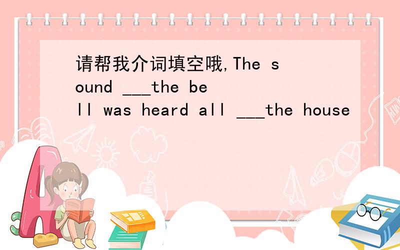 请帮我介词填空哦,The sound ___the bell was heard all ___the house