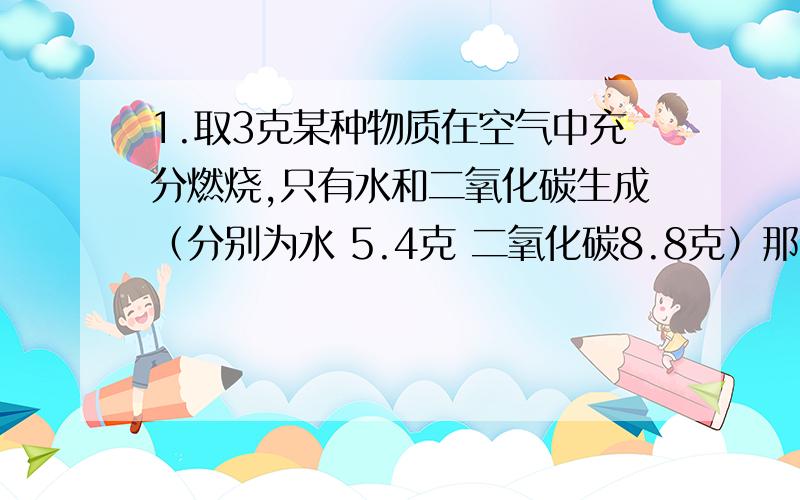 1.取3克某种物质在空气中充分燃烧,只有水和二氧化碳生成（分别为水 5.4克 二氧化碳8.8克）那么,该物质中含有（）元