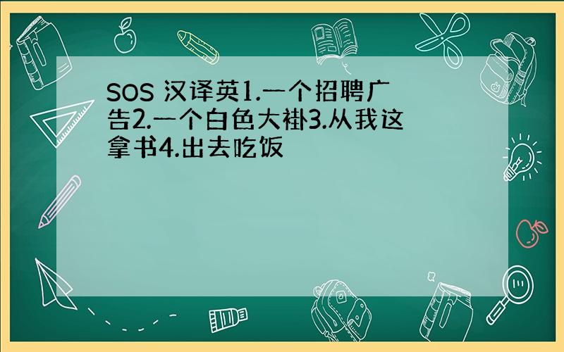 SOS 汉译英1.一个招聘广告2.一个白色大褂3.从我这拿书4.出去吃饭