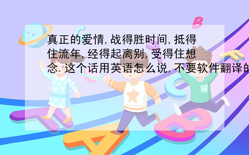 真正的爱情,战得胜时间,抵得住流年,经得起离别,受得住想念.这个话用英语怎么说,不要软件翻译的!