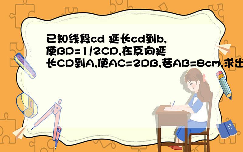 已知线段cd 延长cd到b,使BD=1/2CD,在反向延长CD到A,使AC=2DB,若AB=8cm,求出CD与AD的长.