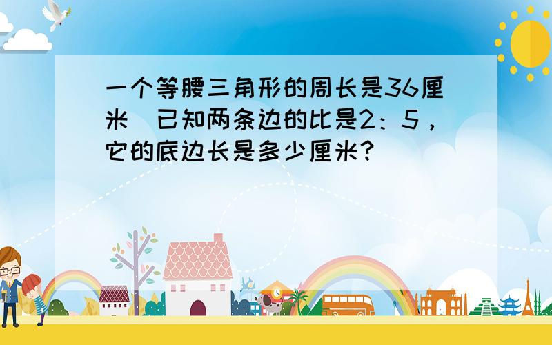 一个等腰三角形的周长是36厘米．已知两条边的比是2：5，它的底边长是多少厘米？